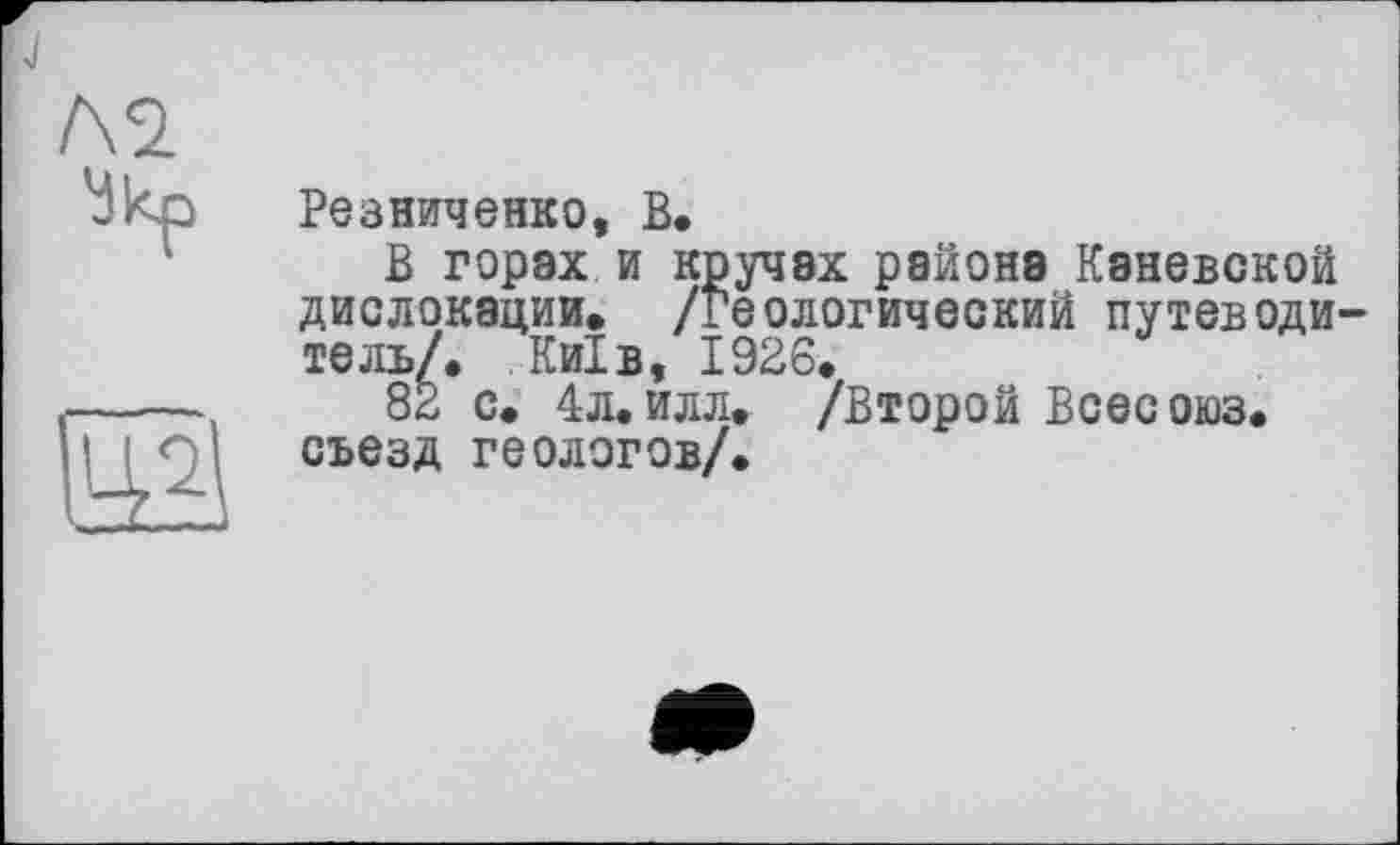 ﻿Л2
Укр
ЇЙ
Резниченко, В.
В горах и кручах района Каневской дислокации. /Геологический путеводитель/. Київ, 1926.
82 с. 4л. илл. /Второй Всесоюз. съезд геологов/.